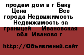 продам дом в г.Баку › Цена ­ 5 500 000 - Все города Недвижимость » Недвижимость за границей   . Ивановская обл.,Иваново г.